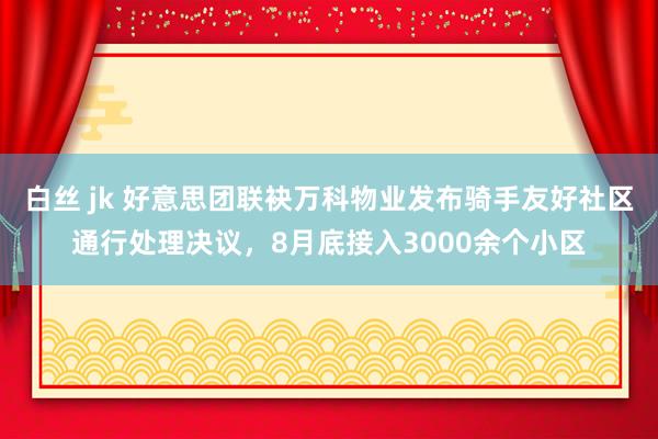 白丝 jk 好意思团联袂万科物业发布骑手友好社区通行处理决议，8月底接入3000余个小区