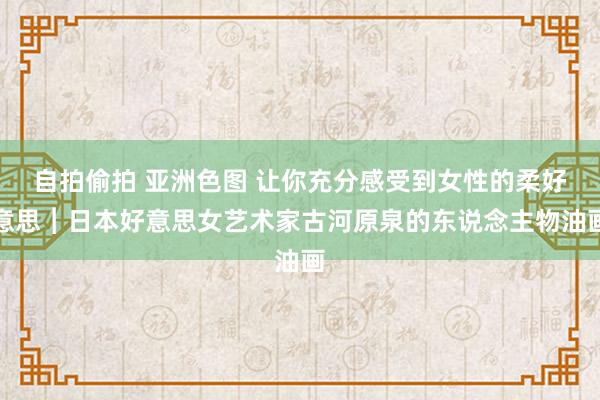 自拍偷拍 亚洲色图 让你充分感受到女性的柔好意思︱日本好意思女艺术家古河原泉的东说念主物油画