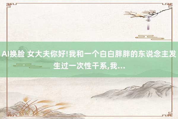 AI换脸 女大夫你好!我和一个白白胖胖的东说念主发生过一次性干系，我...
