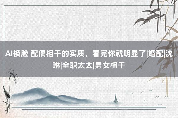 AI换脸 配偶相干的实质，看完你就明显了|婚配|沈琳|全职太太|男女相干