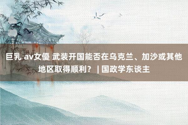 巨乳 av女優 武装开国能否在乌克兰、加沙或其他地区取得顺利？ | 国政学东谈主