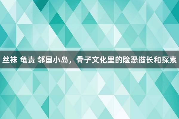 丝袜 龟责 邻国小岛，骨子文化里的险恶滋长和探索