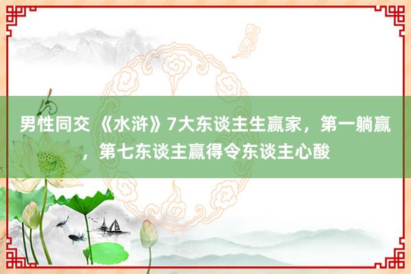 男性同交 《水浒》7大东谈主生赢家，第一躺赢，第七东谈主赢得令东谈主心酸