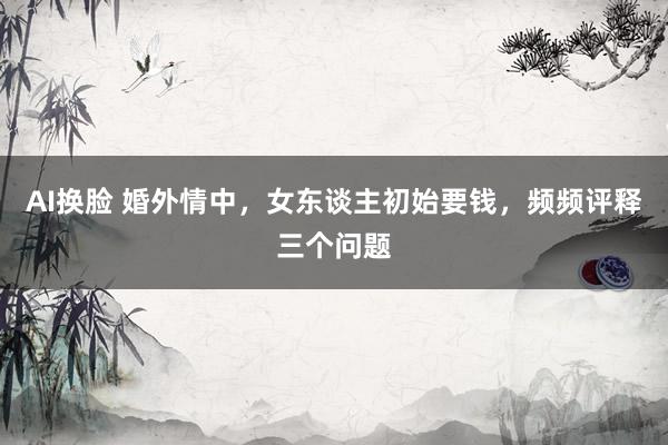 AI换脸 婚外情中，女东谈主初始要钱，频频评释三个问题