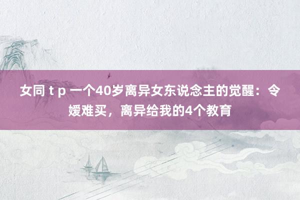 女同 t p 一个40岁离异女东说念主的觉醒：令嫒难买，离异给我的4个教育