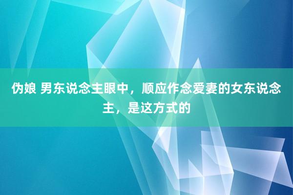 伪娘 男东说念主眼中，顺应作念爱妻的女东说念主，是这方式的