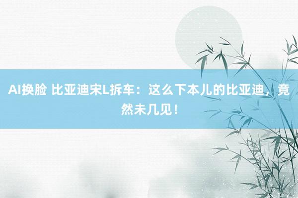 AI换脸 比亚迪宋L拆车：这么下本儿的比亚迪，竟然未几见！