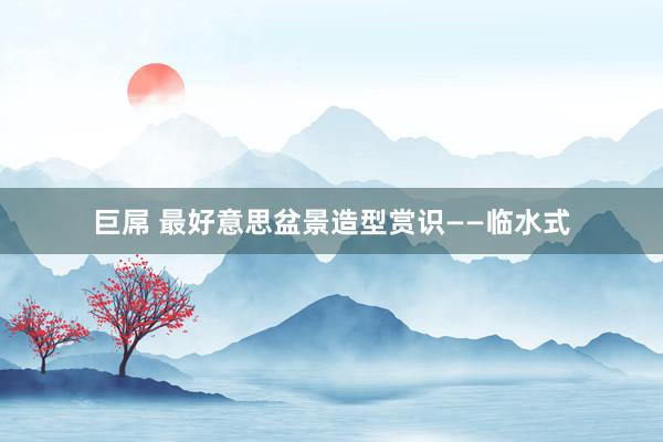 巨屌 最好意思盆景造型赏识——临水式