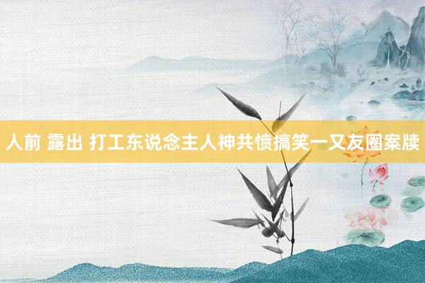 人前 露出 打工东说念主人神共愤搞笑一又友圈案牍