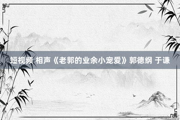 短视频 相声《老郭的业余小宠爱》郭德纲 于谦