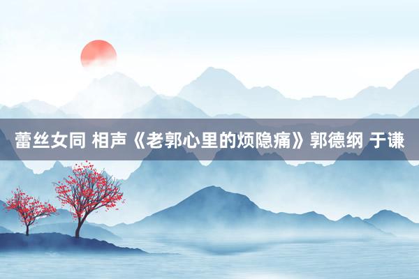 蕾丝女同 相声《老郭心里的烦隐痛》郭德纲 于谦