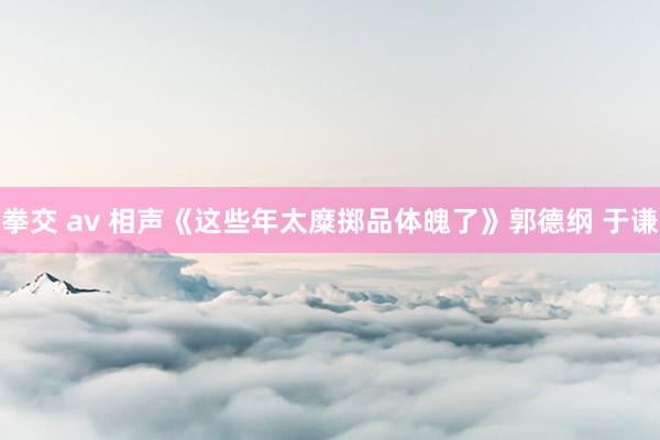 拳交 av 相声《这些年太糜掷品体魄了》郭德纲 于谦
