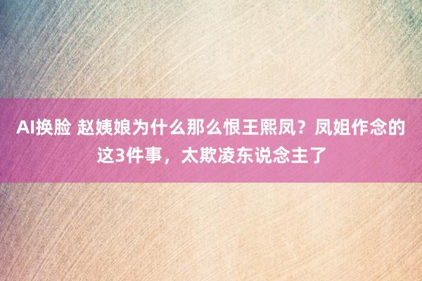 AI换脸 赵姨娘为什么那么恨王熙凤？凤姐作念的这3件事，太欺凌东说念主了