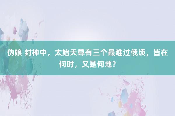伪娘 封神中，太始天尊有三个最难过俄顷，皆在何时，又是何地？