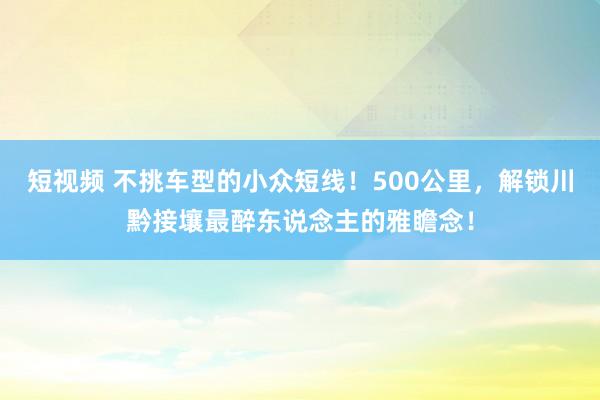 短视频 不挑车型的小众短线！500公里，解锁川黔接壤最醉东说念主的雅瞻念！