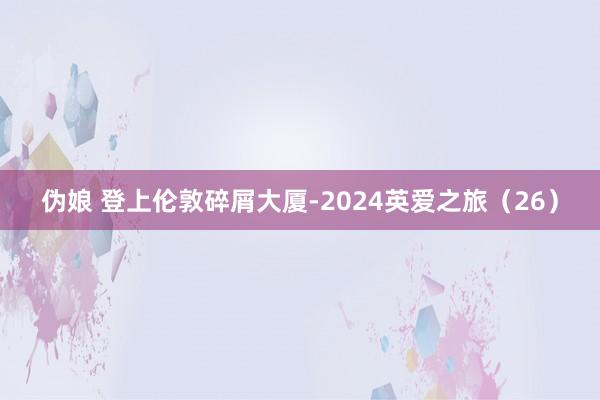 伪娘 登上伦敦碎屑大厦-2024英爱之旅（26）
