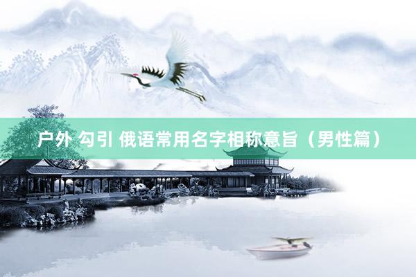 户外 勾引 俄语常用名字相称意旨（男性篇）