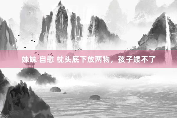 妹妹 自慰 枕头底下放两物，孩子矮不了