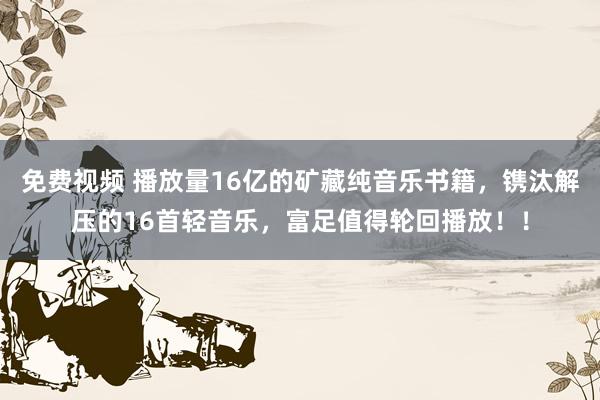 免费视频 播放量16亿的矿藏纯音乐书籍，镌汰解压的16首轻音乐，富足值得轮回播放！！