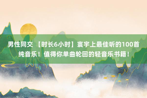 男性同交 【时长6小时】寰宇上最佳听的100首纯音乐！值得你单曲轮回的轻音乐书籍！