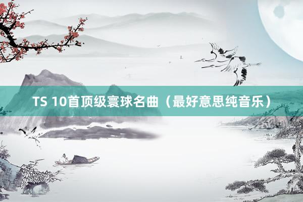 TS 10首顶级寰球名曲（最好意思纯音乐）
