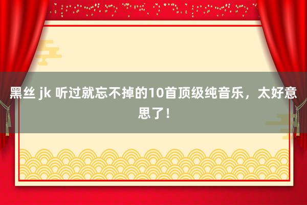 黑丝 jk 听过就忘不掉的10首顶级纯音乐，太好意思了！