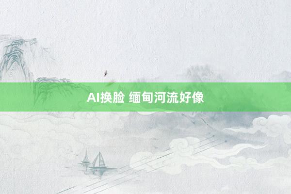 AI换脸 缅甸河流好像