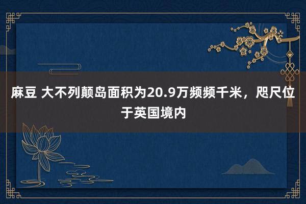 麻豆 大不列颠岛面积为20.9万频频千米，咫尺位于英国境内