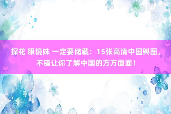 探花 眼镜妹 一定要储藏：15张高清中国舆图，不错让你了解中国的方方面面！