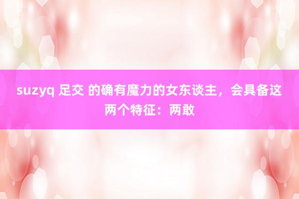 suzyq 足交 的确有魔力的女东谈主，会具备这两个特征：两敢