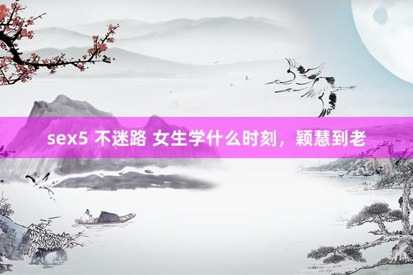 sex5 不迷路 女生学什么时刻，颖慧到老