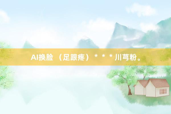AI换脸 （足跟疼）＊＊＊川芎粉。