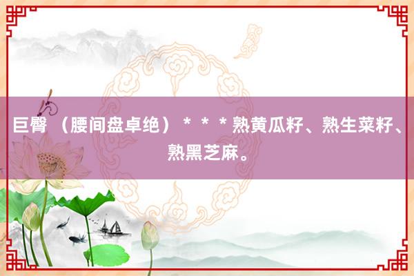 巨臀 （腰间盘卓绝）＊＊＊熟黄瓜籽、熟生菜籽、熟黑芝麻。