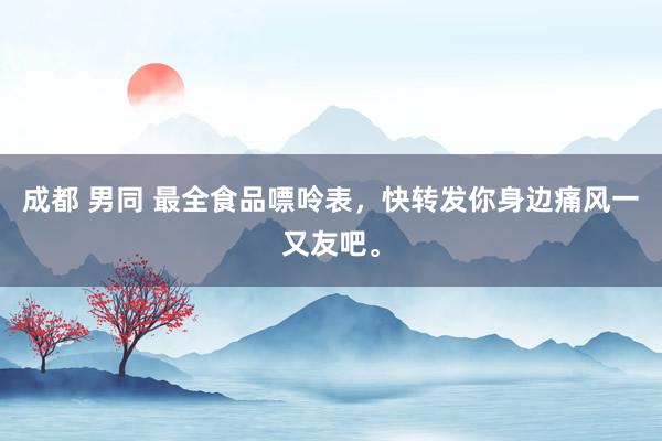 成都 男同 最全食品嘌呤表，快转发你身边痛风一又友吧。
