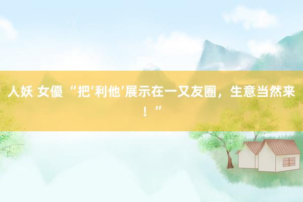 人妖 女優 “把‘利他’展示在一又友圈，生意当然来！”