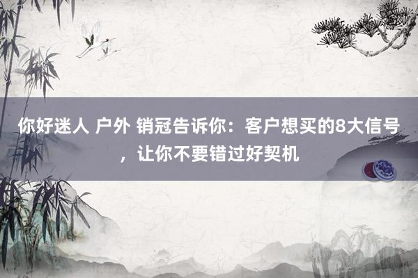 你好迷人 户外 销冠告诉你：客户想买的8大信号，让你不要错过好契机