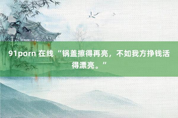 91porn 在线 “锅盖擦得再亮，不如我方挣钱活得漂亮。”