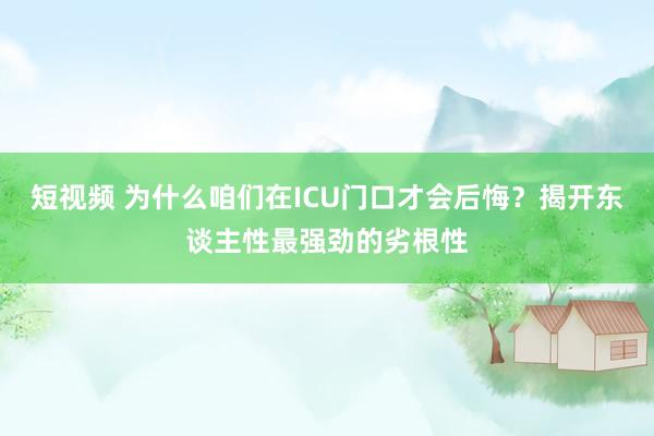 短视频 为什么咱们在ICU门口才会后悔？揭开东谈主性最强劲的劣根性