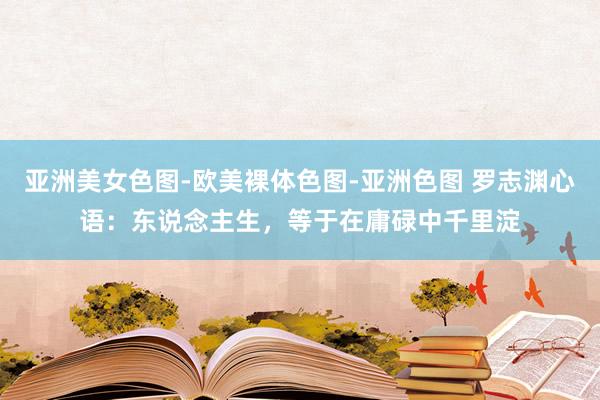 亚洲美女色图-欧美裸体色图-亚洲色图 罗志渊心语：东说念主生，等于在庸碌中千里淀