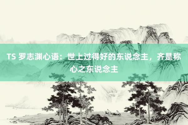 TS 罗志渊心语：世上过得好的东说念主，齐是称心之东说念主