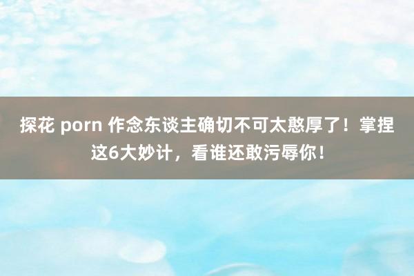 探花 porn 作念东谈主确切不可太憨厚了！掌捏这6大妙计，看谁还敢污辱你！