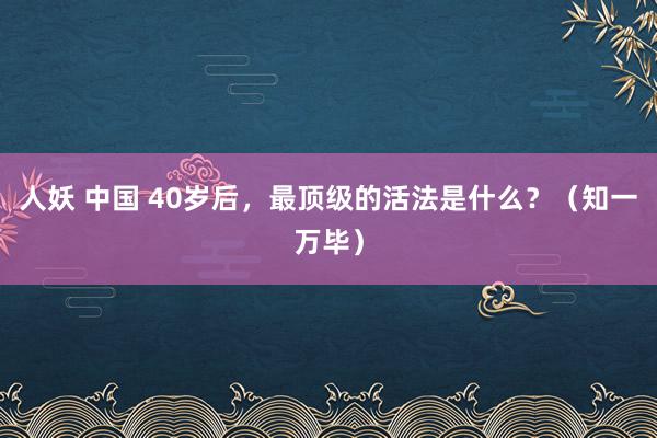 人妖 中国 40岁后，最顶级的活法是什么？（知一万毕）