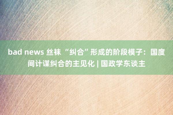 bad news 丝袜 “纠合”形成的阶段模子：国度间计谋纠合的主见化 | 国政学东谈主