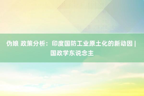 伪娘 政策分析：印度国防工业原土化的新动因 | 国政学东说念主