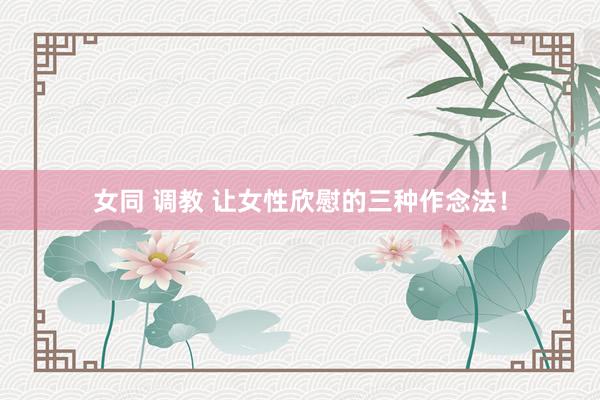女同 调教 让女性欣慰的三种作念法！
