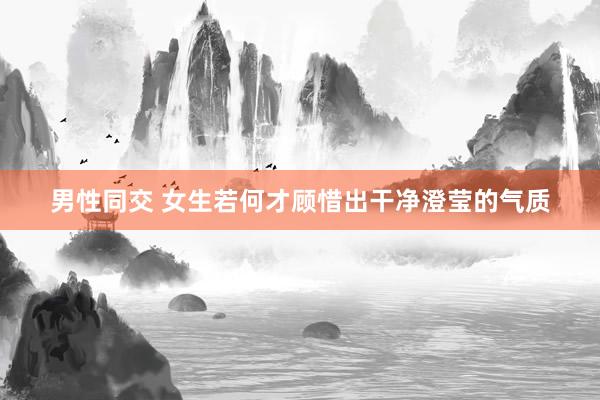 男性同交 女生若何才顾惜出干净澄莹的气质