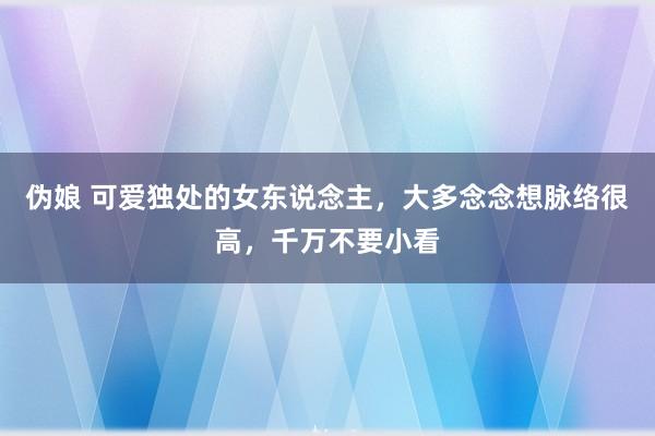 伪娘 可爱独处的女东说念主，大多念念想脉络很高，千万不要小看