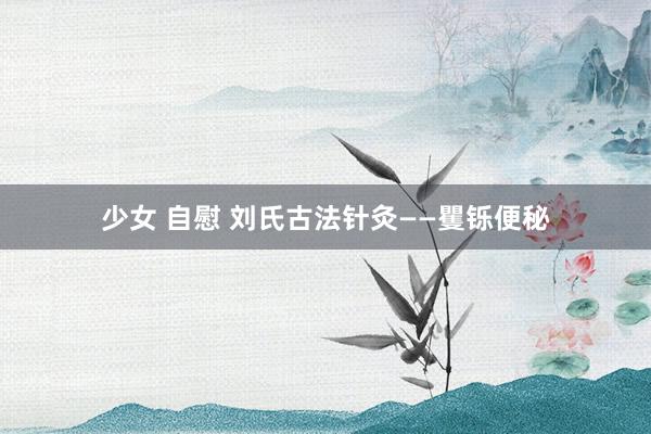 少女 自慰 刘氏古法针灸——矍铄便秘
