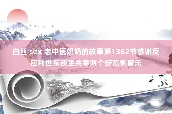 白丝 sex 老中医奶奶的故事第1362节感谢反应利世东谈主共享两个好范例曾乐