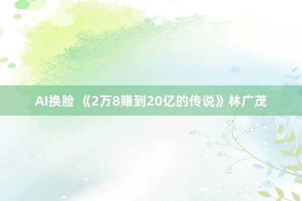 AI换脸 《2万8赚到20亿的传说》林广茂